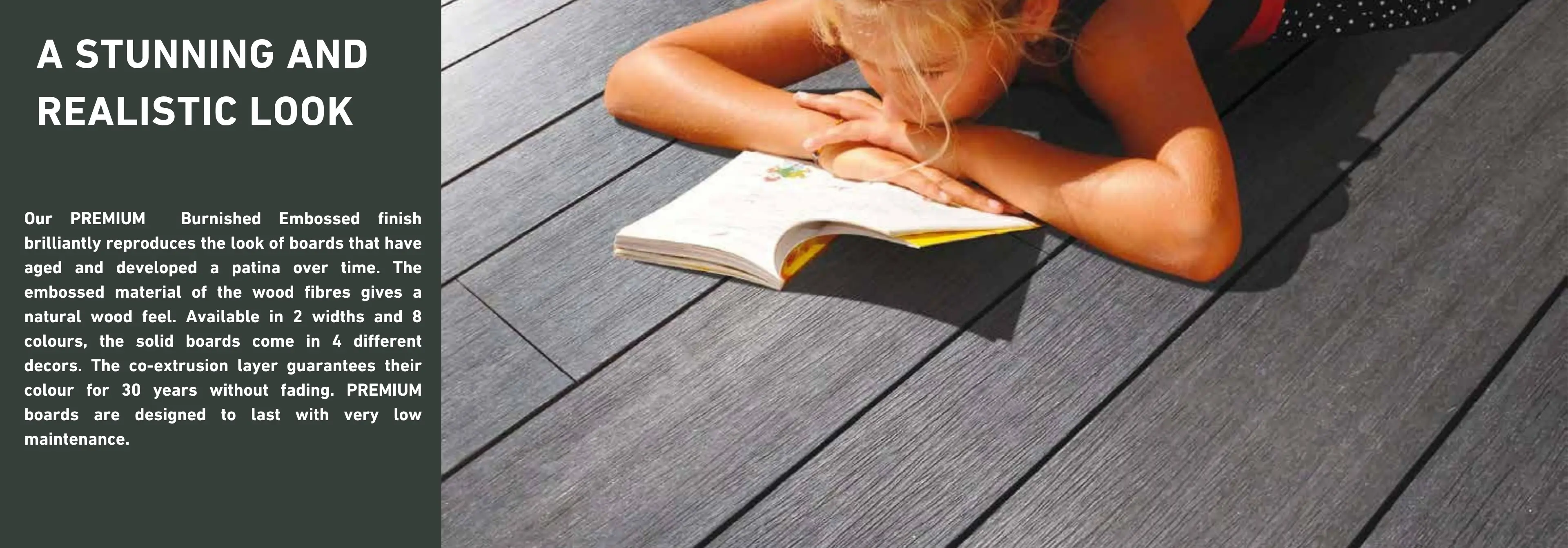A STUNNING AND REALISTIC LOOK.
Our PREMIUM
Burnished Embossed finish
brilliantly reproduces the look of boards that have aged and developed a patina over time. The embossed material of the wood fibres gives a natural wood feel. Available in 2 widths and 8 colours, the solid boards come in 4 different decors. The co-extrusion layer guarantees their colour for 30 years without fading. PREMIUM boards are designed to last with very low maintenance.