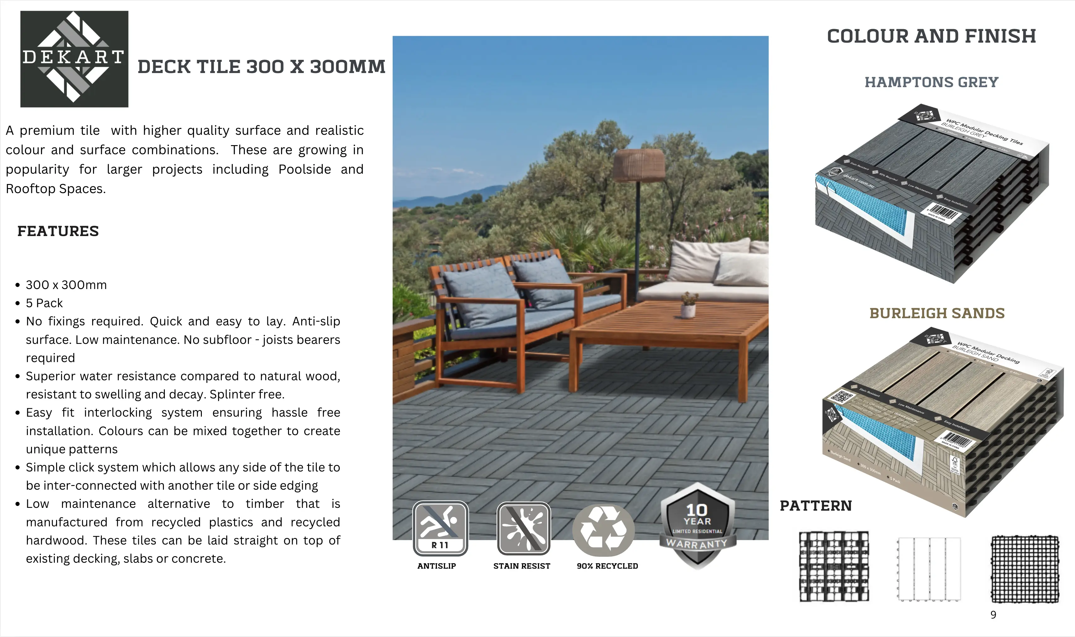 DECK TILE 300 X 300mm. A premium tile with higher quality surface and realistic colour and surface combinations. These are growing in popularity for larger projects including Poolside and Rooftop Spaces. FEATURES: 1. 5 Pack.
2. No fixings required. Quick and easy to lay. Anti-slip surface. Low maintenance. No subfloor - joists bearers required
3. Superior water resistance compared to natural wood, resistant to swelling and decay. Splinter free.
4. Easy fit interlocking system ensuring hassle free installation. Colours can be mixed together to create unique patterns
5. Simple click system which allows any side of the tile to be inter-connected with another tile or side edging
6. Low maintenance alternative to timber that is manufactured from recycled plastics and recycled hardwood. These tiles can be laid straight on top of existing decking, slabs or concrete.